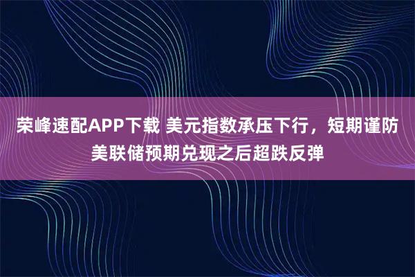 荣峰速配APP下载 美元指数承压下行，短期谨防美联储预期兑现之后超跌反弹