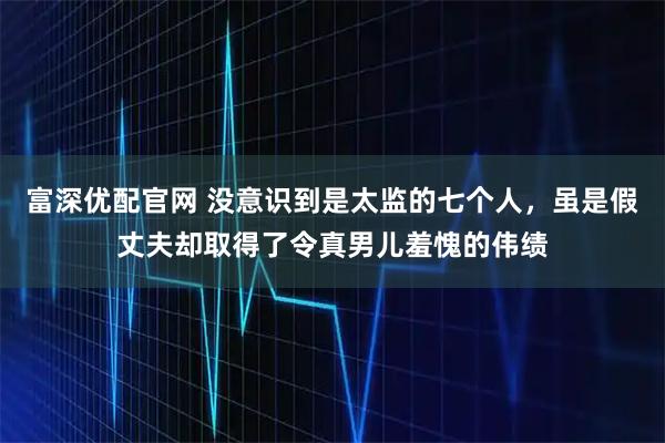 富深优配官网 没意识到是太监的七个人，虽是假丈夫却取得了令真男儿羞愧的伟绩