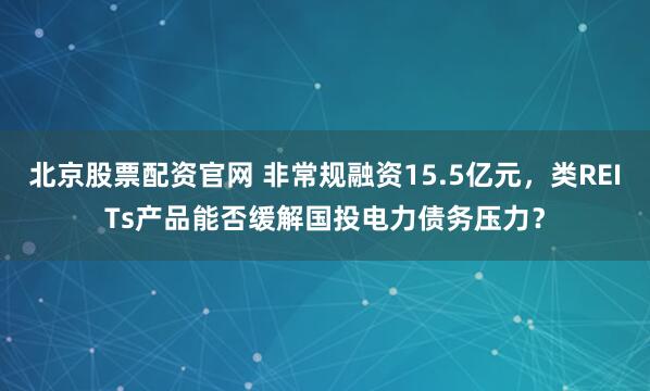 北京股票配资官网 非常规融资15.5亿元，类REITs产品能否缓解国投电力债务压力？