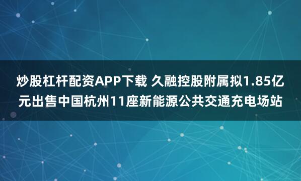 炒股杠杆配资APP下载 久融控股附属拟1.85亿元出售中国杭州11座新能源公共交通充电场站