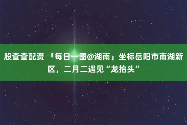 股查查配资 「每日一图@湖南」坐标岳阳市南湖新区，二月二遇见“龙抬头”