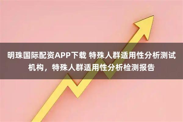 明珠国际配资APP下载 特殊人群适用性分析测试机构，特殊人群适用性分析检测报告