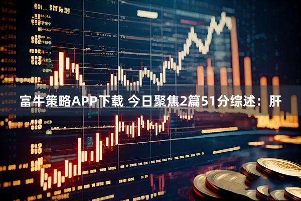 富牛策略APP下载 今日聚焦2篇51分综述：肝
