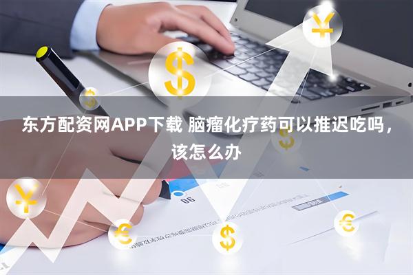 东方配资网APP下载 脑瘤化疗药可以推迟吃吗，该怎么办