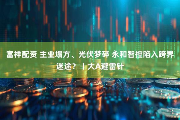 富祥配资 主业塌方、光伏梦碎 永和智控陷入跨界迷途？丨大A避雷针