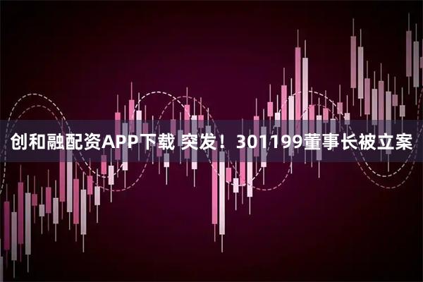 创和融配资APP下载 突发！301199董事长被立案