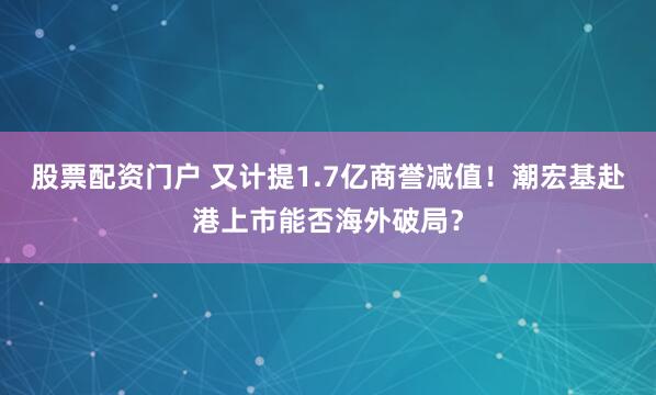 股票配资门户 又计提1.7亿商誉减值！潮宏基赴港上市能否海外破局？