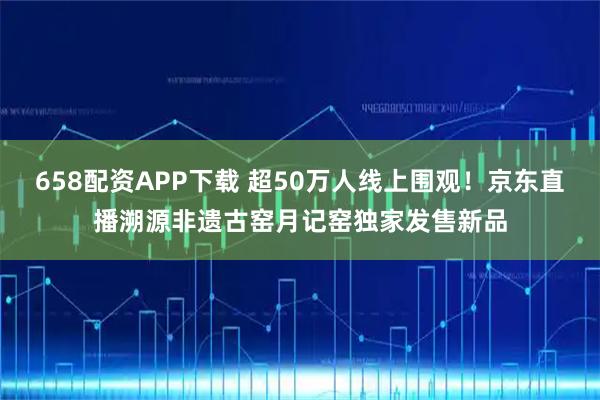 658配资APP下载 超50万人线上围观！京东直播溯源非遗古窑月记窑独家发售新品