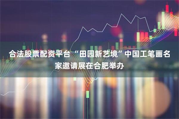合法股票配资平台 “田园新艺境”中国工笔画名家邀请展在合肥举办