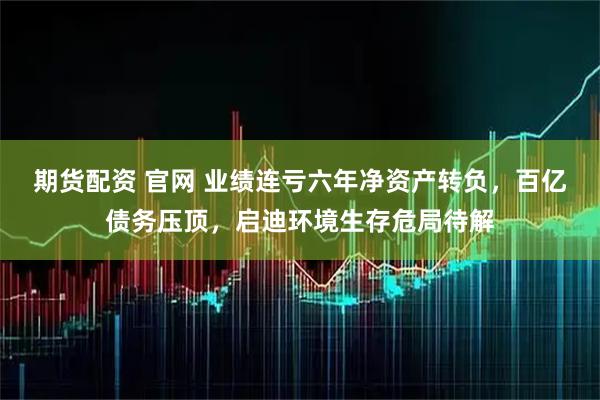 期货配资 官网 业绩连亏六年净资产转负，百亿债务压顶，启迪环境生存危局待解