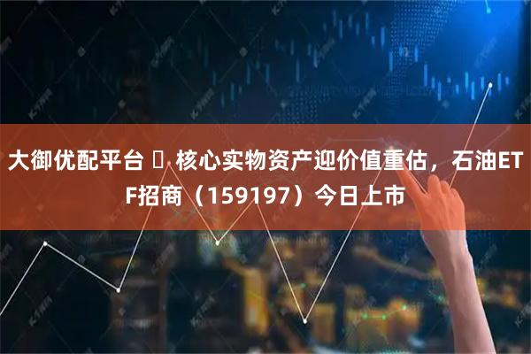 大御优配平台 ​核心实物资产迎价值重估，石油ETF招商（159197）今日上市