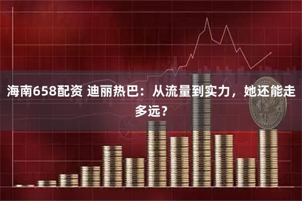 海南658配资 迪丽热巴：从流量到实力，她还能走多远？