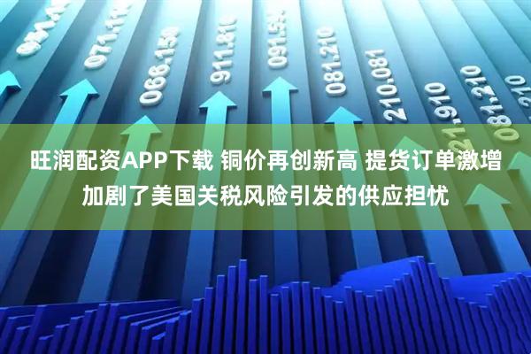 旺润配资APP下载 铜价再创新高 提货订单激增加剧了美国关税风险引发的供应担忧