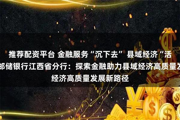 推荐配资平台 金融服务“沉下去” 县域经济“活起来”——邮储银行江西省分行：探索金融助力县域经济高质量发展新路径