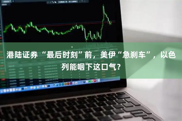 港陆证券 “最后时刻”前，美伊“急刹车”，以色列能咽下这口气？