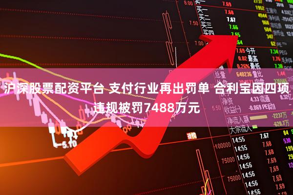 沪深股票配资平台 支付行业再出罚单 合利宝因四项违规被罚7488万元