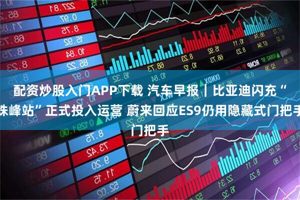 配资炒股入门APP下载 汽车早报｜比亚迪闪充“珠峰站”正式投入运营 蔚来回应ES9仍用隐藏式门把手