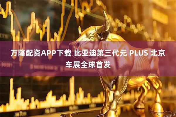 万隆配资APP下载 比亚迪第三代元 PLUS 北京车展全球首发