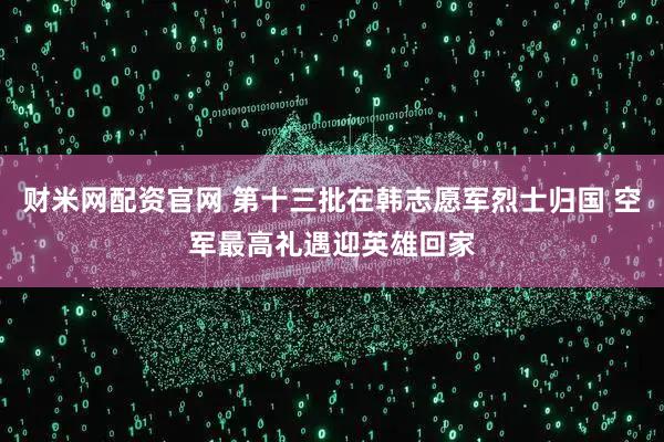 财米网配资官网 第十三批在韩志愿军烈士归国 空军最高礼遇迎英雄回家