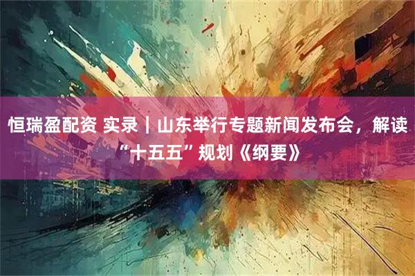 恒瑞盈配资 实录｜山东举行专题新闻发布会，解读“十五五”规划《纲要》
