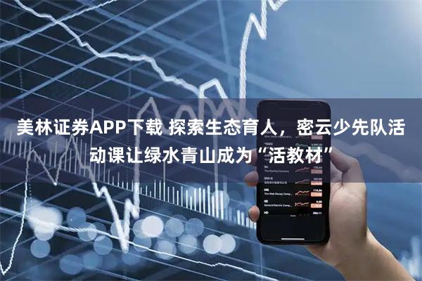 美林证券APP下载 探索生态育人，密云少先队活动课让绿水青山成为“活教材”