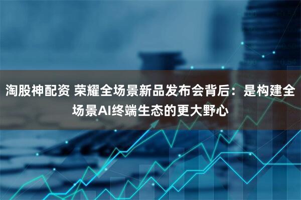 淘股神配资 荣耀全场景新品发布会背后：是构建全场景AI终端生态的更大野心