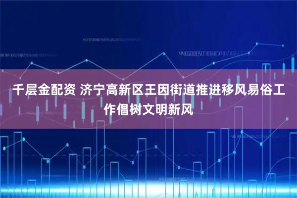 千层金配资 济宁高新区王因街道推进移风易俗工作倡树文明新风