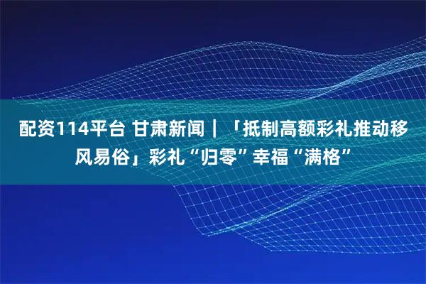配资114平台 甘肃新闻｜「抵制高额彩礼推动移风易俗」彩礼“归零”幸福“满格”