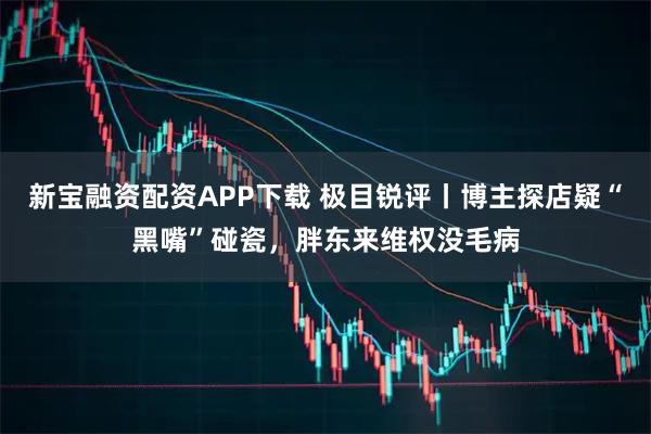 新宝融资配资APP下载 极目锐评丨博主探店疑“黑嘴”碰瓷，胖东来维权没毛病