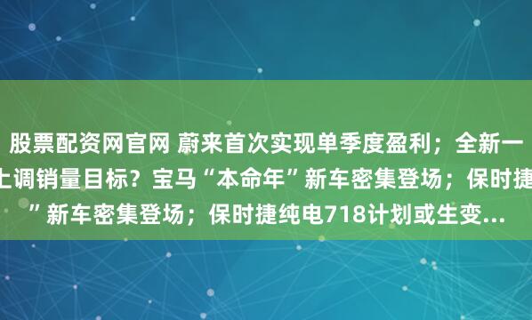 股票配资网官网 蔚来首次实现单季度盈利；全新一代理想L9官宣；零跑上调销量目标？宝马“本命年”新车密集登场；保时捷纯电718计划或生变...