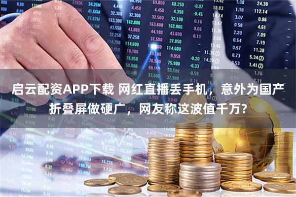 启云配资APP下载 网红直播丢手机，意外为国产折叠屏做硬广，网友称这波值千万?