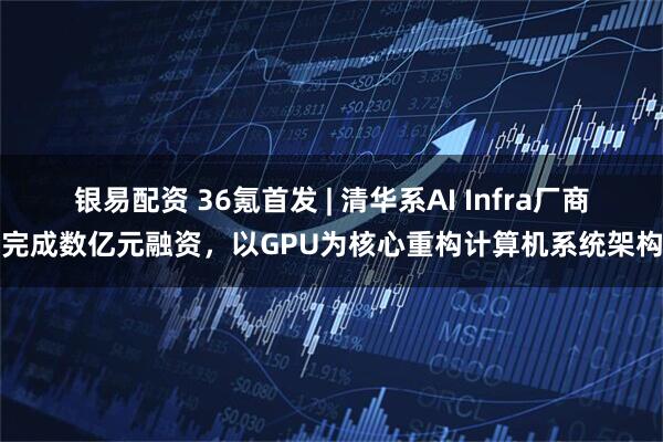 银易配资 36氪首发 | 清华系AI Infra厂商完成数亿元融资，以GPU为核心重构计算机系统架构