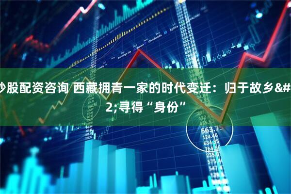 炒股配资咨询 西藏拥青一家的时代变迁：归于故乡 寻得“身份”