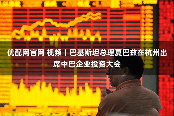 优配网官网 视频｜巴基斯坦总理夏巴兹在杭州出席中巴企业投资大会