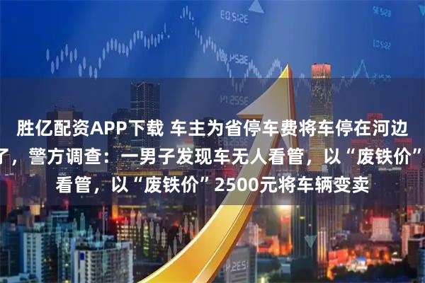 胜亿配资APP下载 车主为省停车费将车停在河边，一周后发现车没了，警方调查：一男子发现车无人看管，以“废铁价”2500元将车辆变卖