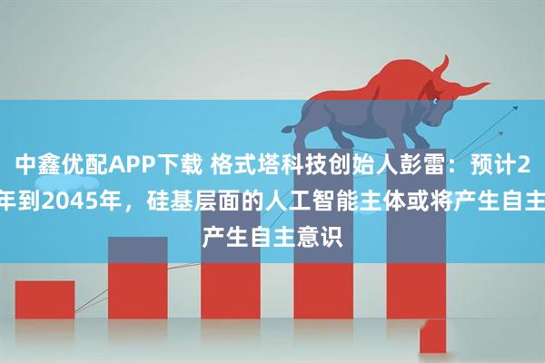 中鑫优配APP下载 格式塔科技创始人彭雷：预计2035年到2045年，硅基层面的人工智能主体或将产生自主意识