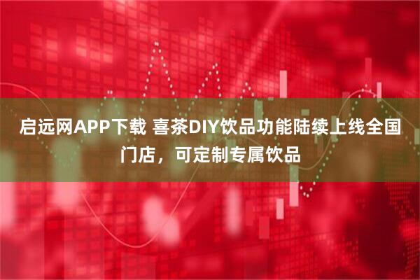启远网APP下载 喜茶DIY饮品功能陆续上线全国门店，可定制专属饮品