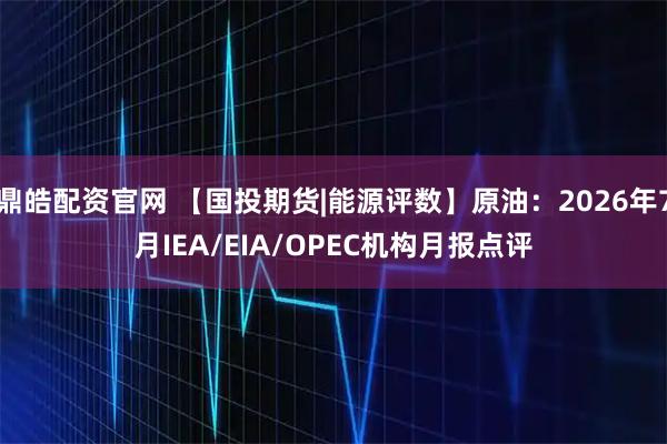 鼎皓配资官网 【国投期货|能源评数】原油:2026年7月IEA/EIA/OPEC机构月报点评