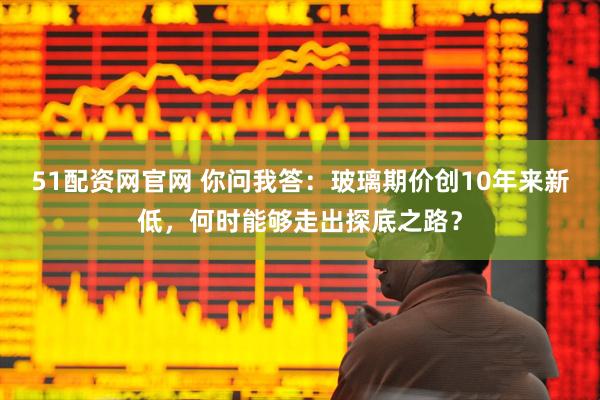 51配资网官网 你问我答:玻璃期价创10年来新低,何时能够走出探底之路?