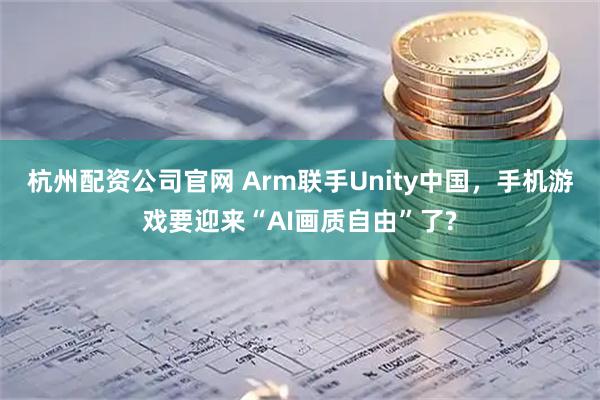 杭州配资公司官网 Arm联手Unity中国，手机游戏要迎来“AI画质自由”了?