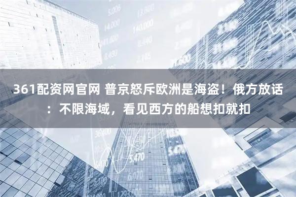 361配资网官网 普京怒斥欧洲是海盗！俄方放话：不限海域，看见西方的船想扣就扣