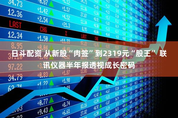 日斗配资 从新股“肉签”到2319元“股王” 联讯仪器半年报透视成长密码
