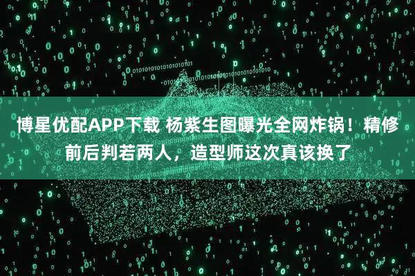 博星优配APP下载 杨紫生图曝光全网炸锅！精修前后判若两人，造型师这次真该换了