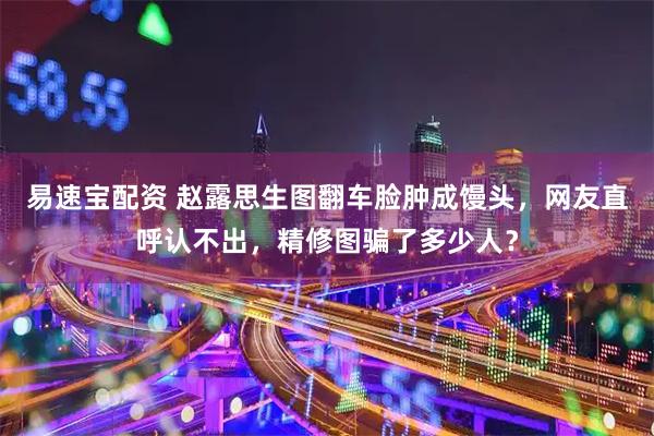 易速宝配资 赵露思生图翻车脸肿成馒头,网友直呼认不出,精修图骗了多少人?