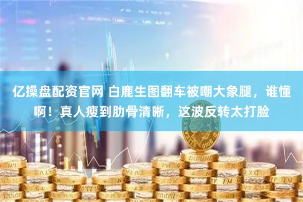 亿操盘配资官网 白鹿生图翻车被嘲大象腿，谁懂啊！真人瘦到肋骨清晰，这波反转太打脸