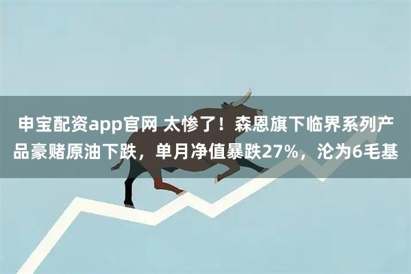 申宝配资app官网 太惨了！森恩旗下临界系列产品豪赌原油下跌，单月净值暴跌27%，沦为6毛基
