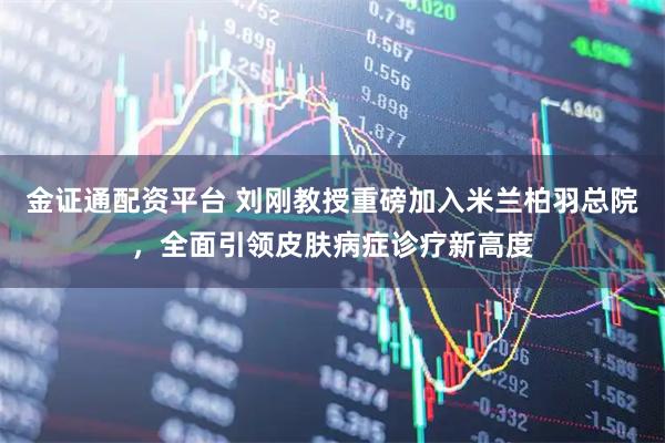 金证通配资平台 刘刚教授重磅加入米兰柏羽总院，全面引领皮肤病症诊疗新高度